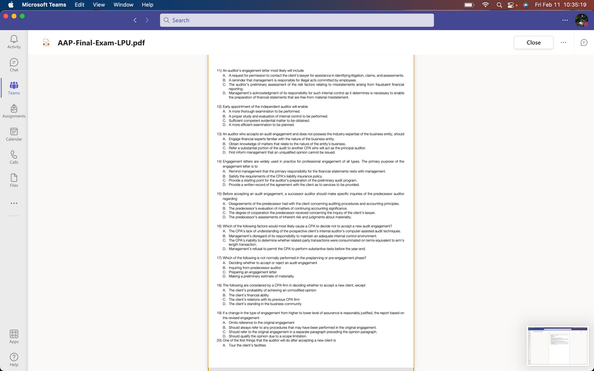 Microsoft Teams
Edit
View
Window
Help
Fri Feb 11 10:35:19
Search
2 AAP-Final-Exam-LPU.pdf
Close
Activity
Chat
11) An auditor's engagement letter most likely will include
A. A request for permission to contact the client's lawyer for assistance in identifying litigation, claims, and assessments.
B. A reminder that management is responsible for illegal acts committed by employees.
C. The auditor's preliminary assessment of the risk factors relating to misstatements arising from fraudulent financial
reporting.
D. Management's acknowledgment of its responsibility for such internal control as it determines is necessary to enable
the preparation of financial statements that are free from material misstatement.
Teams
12) Early appointment of the independent auditor will enable
A. A more thorough examination to be performed.
B. A proper study and evaluation of internal control to be performed.
C. Sufficient competent evidential matter to be obtained.
D. A more efficient examination to be planned.
Assignments
13) An auditor who accepts an audit engagement and does not possess the industry expertise of the business entity, should
A. Engage financial experts familiar with the nature of the business entity.
B. Obtain knowledge of matters that relate to the nature of the entity's business.
C. Refer a substantial portion of the audit to another CPA who will act as the principal auditor.
D. First inform management that an unqualified opinion cannot be issued.
Calendar
Calls
14) Engagement letters are widely used in practice for professional engagement of all types. The primary purpose of the
engagement letter is to
A. Remind management that the primary responsibility for the financial statements rests with management.
B. Satisfy the requirements of the CPA's liability insurance policy.
C. Provide a starting point for the auditor's preparation of the preliminary audit program.
D. Provide a written record of the agreement with the client as to services to be provided.
Files
15) Before accepting an audit engagement, a successor auditor should make specific inquiries of the predecessor auditor
regarding
A. Disagreements of the predecessor had with the client concerning auditing procedures and accounting principles.
B. The predecessor's evaluation of matters of continuing accounting significance.
C. The degree of cooperation the predecessor received concerning the inquiry of the client's lawyer.
D. The predecessor's assessments of inherent risk and judgments about materiality.
16) Which of the following factors would most likely cause a CPA to decide not to accept a new audit engagement?
A. The CPA's lack of understanding of the prospective client's internal auditor's computer-assisted audit techniques.
B. Management's disregard of its responsibility to maintain an adequate internal control environment.
C. The CPA's inability to determine whether related-party transactions were consummated on terms equivalent to arm's
length transaction.
D. Management's refusal to permit the CPA to perform substantive tests before the year-end.
17) Which of the following is not normally performed in the preplanning or pre-engagement phase?
A. Deciding whether to accept or reject an audit engagement
B. Inquiring from predecessor auditor
C. Preparing an engagement letter
D. Making a preliminary estimate of materiality
18) The following are considered by a CPA firm in deciding whether to accept a new client, except
A. The client's probability of achieving an unmodified opinion
B. The client's financial ability
C. The client's relations with its previous CPA firm
D. The client's standing in the business community
19) If a change in the type of engagement from higher to lower level of assurance is reasonably justified, the report based on
the revised engagement
A. Omits reference to the original engagement
B. Should always refer to any procedures that may have been performed in the original engagement.
C. Should refer to the original engagement in a separate paragraph preceding the opinion paragraph.
D. Should qualify the opinion due to a scope limitation.
20) One of the first things that the auditor will do after accepting a new client is
Apps
A. Tour the client's facilities
Help
