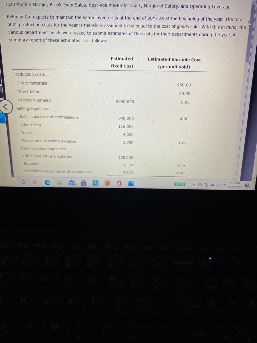 Contribution Margin, Break-Even Sales, Cost-Volume-Profit Chart, Margin of Safety, and Operating Leverage
Belmain Co. expects to maintain the same inventories at the end of 20Y7 as at the beginning of the year. The total
of all production costs for the year is therefore assumed to be equal to the cost of goods sold. With this in mind, the
various department heads were asked to submit estimates of the costs for their departments during the year. A
summary report of these estimates is as follows:
Estimated
Estimated Variable Cost
Fixed Cost
(per unit sold)
Production costs:
Direct materials
$50.00
Direct labor
30.00
Factory overhead
$350,000
6.00
Selling expenses:
Sales salaries and commissions
340,000
4.00
Advertising
116,000
Travel
4,000
Miscellaneous selling expense
2,300
1.00
Administrative expenses:
Office and officers' salaries
325,000
Supplies
6,000
4.00
Miscellaneous administrative expense
8,700
1.00
100%
2:23 PM
11/29/2020
Backspace
Enter
W N
Shift
