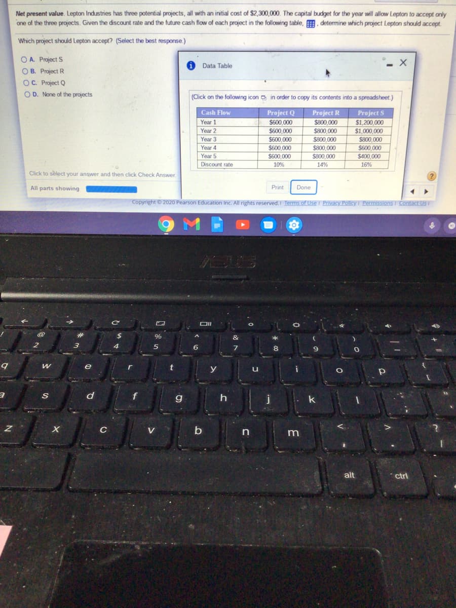 Net present value. Lepton Industries has three potential projects, all with an initial cost of $2,300,000. The capital budget for the year will allow Lepton to accept only
one of the three projects. Given the discount rate and the future cash flow of each project in the following table, . determine which project Lepton should accept.
Which project should Lepton accept? (Select the best response.)
O A. Project S
O B. Project R
OC. Project Q
Data Table
O D. None of the projects
(Click on the following icon in order to copy its contents into a spreadsheet.)
Project R
S800 000
Cash Flow
Project Q
$600.000
$600,000
Project S
$1,200,000
$1,000,000
Year 1
Year 2
$800.000
Year 3
$600.000
$800.000
$800,000
Year 4
$600.000
$800,000
$600,000
Year 5
$600,000
$800,000
$400.000
Discount rate
10%
14%
16%
Click to select your answer and then click Check Answer.
All parts showing
Print
Done
Copyright © 2020 Pearson Education Inc. All rights reserved.I Terms of Use I Privacy Policy I Permissions I Contact Usi
e
y
u
C
V
b
in
alt
ctrl
