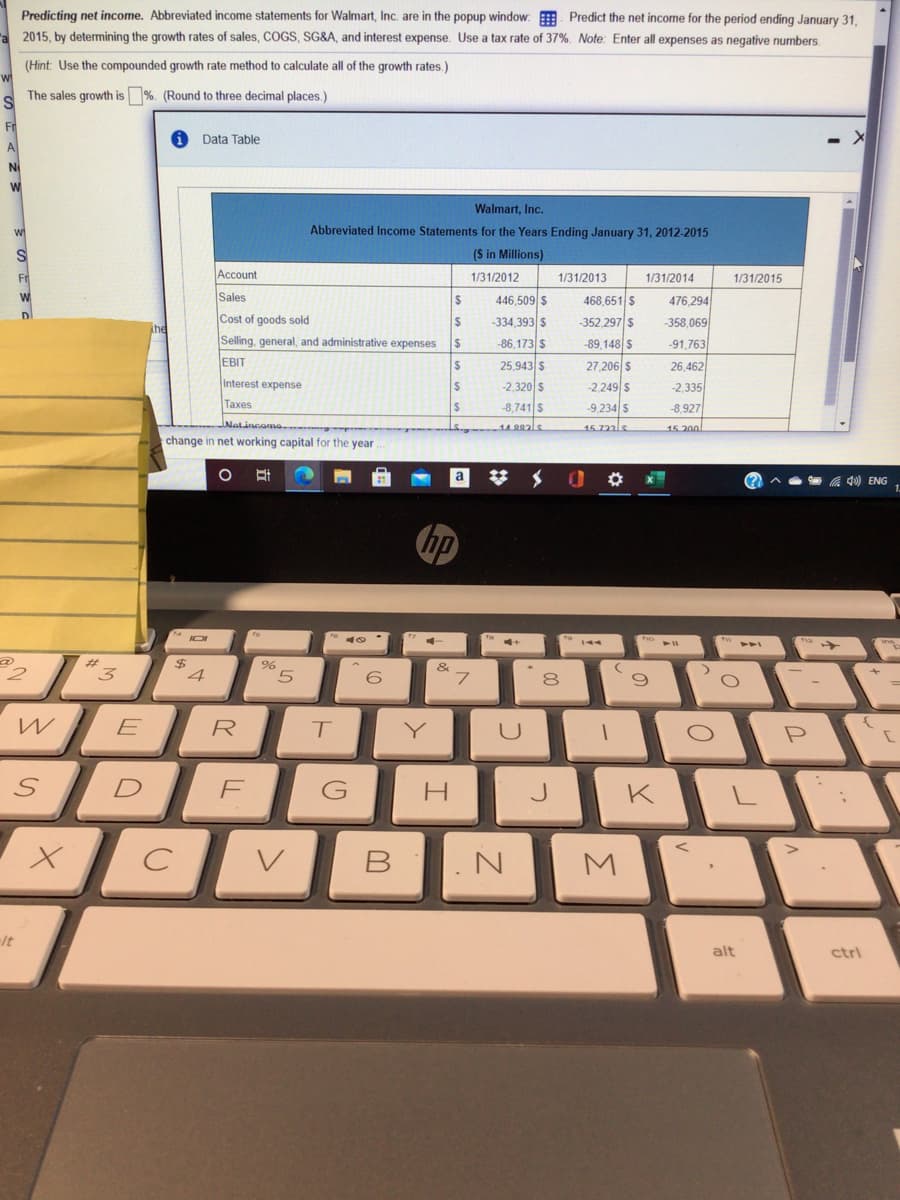 Predicting net income. Abbreviated income statements for Walmart, Inc. are in the popup window: E Predict the net income for the period ending January 31.
2015, by determining the growth rates of sales, CGS, SG&A, and interest expense. Use a tax rate of 37%. Note: Enter all expenses as negative numbers.
(Hint: Use the compounded growth rate method to calculate all of the growth rates.)
The sales growth is %. (Round to three decimal places.)
Fr
Data Table
A.
Walmart, Inc.
Abbreviated Income Statements for the Years Ending January 31, 2012-2015
(S in Millions)
Fr
Account
1/31/2012
1/31/2013
1/31/2014
1/31/2015
Sales
446,509 s
468,651 S
476,294
D
Cost of goods sold
%24
-334,393 $
-352,297 S
-358,069
Selling, general, and administrative expenses
-86,173 $
%24
-89,148 S
-91,763
EBIT
25,943 S
27,206 S
-2,249 s
-9,234 S
26,462
Interest expense
-2,320 s
-2,335
Taxes
-8,741 S
-8,927
Natincomo
15 722ls
15 200
change in net working capital for the year
a
(?
a 40) ENG
hp
$
4
&
3
W
E
R
Y
P
D
H.
J
K
It
alt
ctrl
LL
