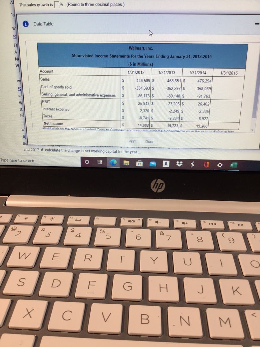 The sales growth is
%. (Round to three decimal places.)
"a
Data Table
S
Fr
Walmart, Inc.
A
Abbreviated Income Statements for the Years Ending January 31, 2012-2015
N
($ in Millions)
Account
1/31/2012
1/31/2013
1/31/2014
1/31/2015
Sales
446,509 S
476,294
2$
468,651 $
Cost of goods sold
$
-334,393 S
-352.297 $
-358,069
Fr
Selling, general, and administrative expenses
-86,173 $
-89,148 $
-91.763
wi
EBIT
25,943 S
27.206 $
26.462
D.
Interest expense
-2,320 S
-2.249 $
%24
-2,335
Fo
Taxes
8,741 S
-9,234 $
-8,927
Net income
14,882 S
Rinht-click.on the tahle and salectConxto Clinhoard and then nghtclick the hinhlichted tevte in the nonun.dialoaue hox
15,723 S
15,200
wi
Print
Done
lid
and 2017. d. calculate the change in net working capital for the year
Type here to search
a
hp
IOI
4+
144
@
%23
2.
$
4
7.
8.
E
R
K
B .N
M.
3.
