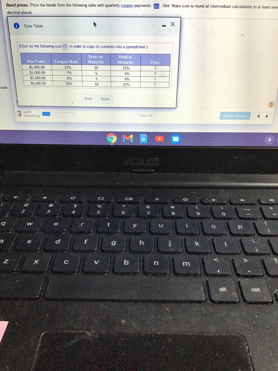 Bond prices. Price the bonds from the following table with quarterly coupon payments: . Hint: Make sure to round all intermediate calculations to at least seve
decimal places.
Data Table
(Click on the following icon in order to copy its contents into a spreadsheet.)
Years to
Yield to
Par Value
Coupon Rate
Maturity
Maturity
Price
$5,000.00
$1,000,00
11%
10
11%
7%
5%
$1.000.00
6%
5
6%
$5,000.00
10%
10
12%
Cools
Print
Done
3 parts
remaining
Clear All
Check Answer
ARIS
并
24
&
e
y
g
C
V
b
n
m
alt
ctri
