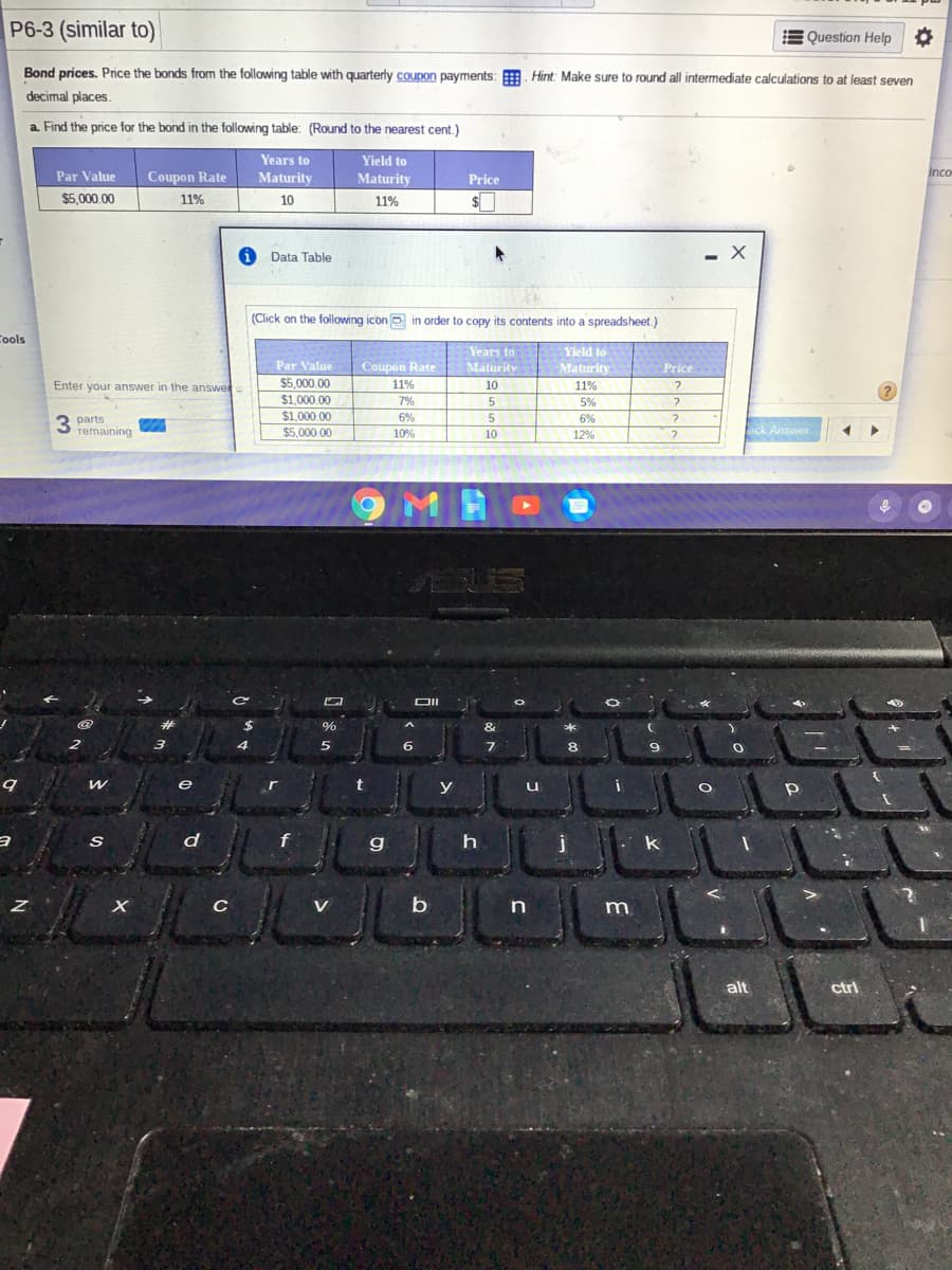 P6-3 (similar to)
E Question Help
Bond prices. Price the bonds from the following table with quarterly coupon payments: . Hint: Make sure to round all intermediate calculations to at least seven
decimal places.
a. Find the price for the bond in the following table: (Round to the nearest cent.)
Years to
Yield to
Par Value
Coupon Rate
Maturity
Maturity
Price
Inco
$5.000.00
11%
10
11%
Data Table
- X
(Click on the following icon o in order
copy its contents into a spreadsheet.)
Cools
Years to
Yield to
Par Value
Coupon Rate
Maturity
Maturity
Price
Enter your answer in the answe
$5.000.00
11%
10
11%
$1.000.00
7%
5
5%
$1,000.00
6%
6%
parts
remaining
ck Answer
$5,000.00
10%
10
12%
6.
e
y
u
d
f
g
V
n
m
alt
ctrl
