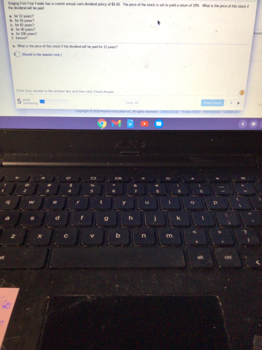 Singing Fish Fine Foods has a current annual cash dividend policy of $3.50. The price of the stock is set to yield a return of 10%. What is the price of this stock if
the dividend will be paid
a for 12 years?
b. for 16 years?
e. for 42 years?
d. for 50 years?
e. for 100 years?
t. forever?
Incorr
a. What is the price of this stock if the dividend will be paid for 12 years?
S (Round to the nearest cent.)
Enter your answer in the answer box and then click Check Answer.
parts
b remaining
Clear All
Final Check
Copyright © 2020 Pearson Education Inc. All rights reserved. I Terms of Use I Privacy Pollicy I Permissions I Contact Us I
OII
96
y
S
d
g.
h
C
V
m
alt
alt
ctrl
