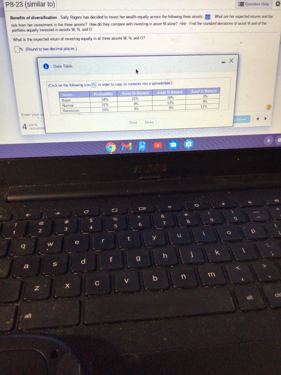 P8-23 (similar to)
E Question Help
Benefits of diversification. Sally Rogers has decided to invest her wealth equally across the following three assets: . What are her expected returns and the
risk from her investment in the three assets? How do they compare with investing in asset M alone? Hint: Find the standard deviations of asset M and of the
portfolio equally invested in assets M, N, and O.
What is the expected return of investing equally in all three assets M, N. and 0?
% (Round to two decimal places.)
Data Table
(Click on the following icon o in order to copy its contents into a spreadsheet.)
States
Probability
Asset M Return
Asset N Return
Asset O Return
Воom
34%
11%
20%
3%
Normal
51%
9%
13%
9%
Recession
15%
3%
0%
11%
Enter your a
Answer
4
parts
remaining
Print
Done
&
*
#
$
%
8.
2
t
y
e
r
f
g
a
S
C
V
ctr
alt
alt
