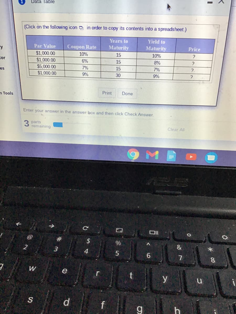 Data Table
(Click on the following icon in order to copy its contents into a spreadsheet.)
Years to
Yield to
Par Value
Coupon Rate
Maturity
Maturity
Price
$1,000.00
$1,000.00
10%
15
10%
cor
6%
15
8%
$5,000.00
$1,000.00
7%
15
7%
?.
es
9%
30
9%
n Tools
Print
Done
Enter your answer in the answer box and then click Check Answer.
3 parts
remaining
Clear All
9MB
ASUN
@
并
2$
%
&
3.
4.
8.
W
e
r
y
S
d
f
g
