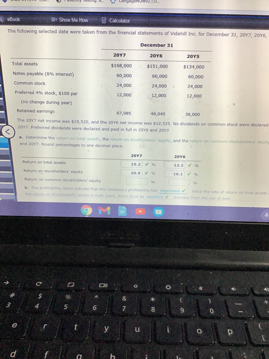 igeNOWV2 | 0.
еВook
Show Me How
E Calculator
The following selected data were taken from the financial statements of Vidahill Inc. for December 31, 20Y7, 20Y6,
December 31
20Υ7
20Y6
20Y5
Total assets
$168,000
$151,000
$134,000
Notes payable (8% interest)
60,000
60,000
60,000
Common stock
24,000
24,000
24,000
Preferred 4% stock, $100 par
12,000
12,000
12,000
(no change during year)
Retained earnings
67,085
48,045
36,000
The 20Y7 net income was $19,520, and the 20Y6 net income was $12,525. No dividends on common stock were declared
20Y7. Preferred dividends were declared and paid in full in 20Y6 and 20Y7.
a. Determine the return on total assets, the return on stockholders' equity, and the return on common stockholders' equity
and 20Y7. Round percentages to one decimal place.
20Y7
20Y6
Return on total assets
15.2
12.2
Return on stockholders' equity
20.9
16.1
Return on common stockholders' equity
%
b. The profitability ratios indicate that the company's profitability has improved v
Since the rate of return on total assets
the return on stackholders' eauitv in both vears, there must be oositive v
leverage from the use of debt.
#
%2$
&
3
4.
5
8.
9.
e
y
d
f
