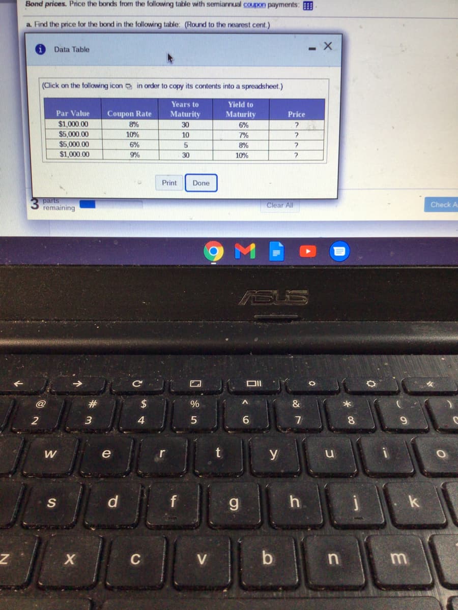 Bond prices. Price the bonds from the following table with semiannual coupon payrments:
a Find the price for the bond in the following table: (Round to the nearest cent.)
Data Table
(Click on the following icon in order to copy its contents into a spreadsheet.)
Years to
Yield to
Par Value
Coupon Rate
Maturity
Maturity
Price
$1,000.00
$5,000.00
$5,000.00
8%
30
6%
10%
10
7%
6%
8%
$1,000.00
9%
30
10%
Print
Done
parts
Clear All
Check A
remaining
SUS
@
#3
24
%
3
4
6.
7
8.
9.
W
e
r
y
S
d
f
h.
k
V
b
