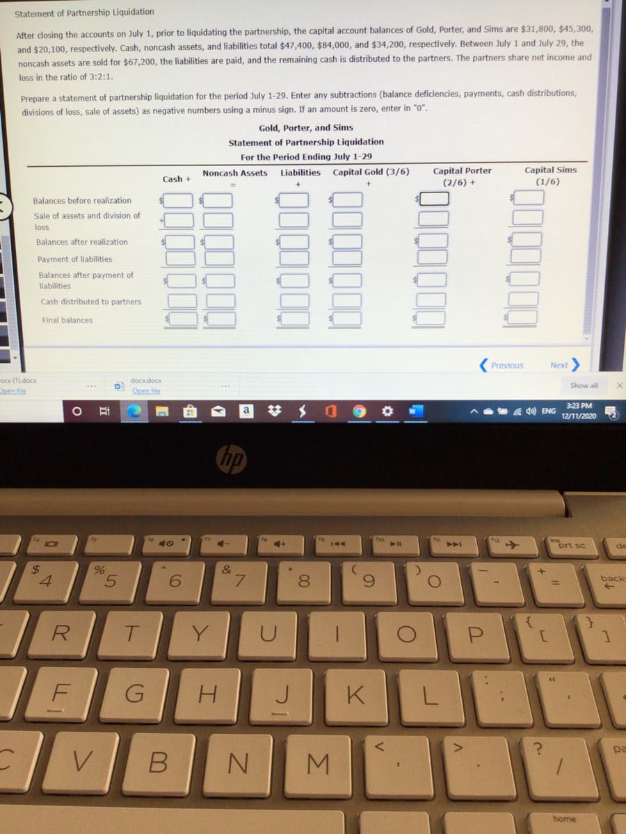 Statement of Partnership Liquidation
After dosing the accounts on July 1, prior to liquidating the partnership, the capital account balances of Gold, Porter, and Sims are $31,800, $45,300,
and $20,100, respectively. Cash, noncash assets, and liabilities total $47,400, $84,000, and $34,200, respectively. Between July 1 and July 29, the
noncash assets are sold for $67,200, the liabilities are paid, and the remaining cash is distributed to the partners. The partners share net income and
loss in the ratio of 3:2:1.
Prepare a statement of partnership liquidation for the period July 1-29. Enter any subtractions (balance deficiencies, payments, cash distributions,
divisions of loss, sale of assets) as negative numbers using a minus sign. If an amount is zero, enter in "0".
Gold, Porter, and Sims
Statement of Partnership Liquidation
For the Period Ending July 1-29
Capital Porter
(2/6) +
Noncash Assets
Liabilities
Capital Gold (3/6)
Capital Sims
Cash +
(1/6)
Balances before realization
Sale of assets and division of
loss
Balances after realization
Payment of liabilities
Balances after payment of
liabilities
Cash distributed to partners
Final balances
Previous
Next
Ocx (1).docx
Open file
docx.docx
Show all
Open file
3:23 PM
梦 メ 0
a 40) ENG
12/11/2020
no
40
4+
prt sc
144
de
%24
&
6.
L.
8.
back
%3D
R
Y
F
J
K
pa
V
home
..
L.
00
ト
G
