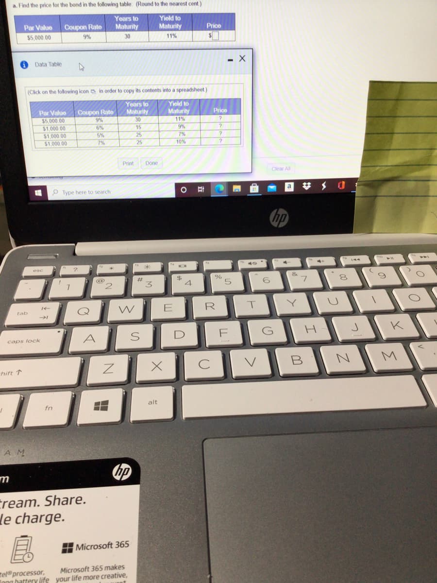 a. Find the price for the bond in the following table: (Round to the nearest cent.)
Years to
Yiold to
Par Value
Coupon Rate
Maturity
Maturity
Price
$5,000.00
9%
30
11%
Data Table
(Click on the following icon in order to copy its contents into a spreadsheet)
Yoars to
Maturity
30
Yiold to
Maturity
11%
Par Value
Coupon Rate
Price
$5,000.00
9%
$1,000 00
$1,000.00
$1.000 00
6%
15
9%
5%
25
7%
7%
25
10%
Print
Done
Clear All
O Type here to search
#メ 0
IOI
&
3.
W
E
R
tab
K
A
caps lock
B N
hift ↑
alt
fn
A M
Eream. Share.
le charge.
H Microsoft 365
Microsoft 365 makes
tel®processor,
Inna hattery life your life more creative,
