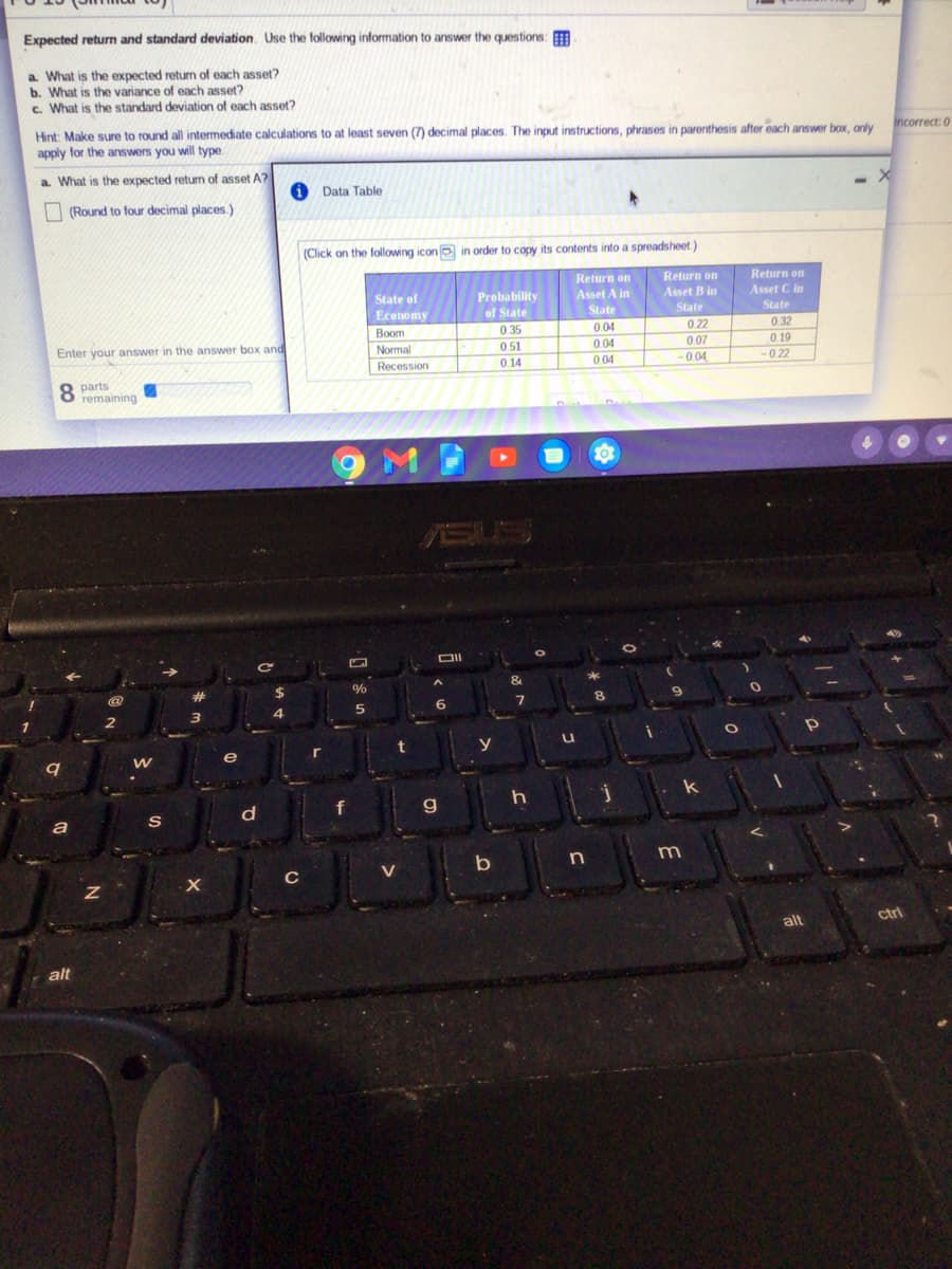 Expected return and standard deviation. Use the following information to answer the questions:
a What is the expected returm of each asset?
b. What is the variance of each asset?
c. What is the standard deviation of each asset?
Hint: Make sure to round all intermediate calculations to at least seven (7) decimal places. The input instructions, phrases in parenthesis after each answer box, only
apply for the answers you will type.
Incorrect: 0
a. What is the expected return of asset A?
1 Data Table
(Round to four decimal places.)
(Click on the following icon o in order to copy its contents into a spreadsheet.)
Return on
Return on
Return on
Probability
Asset C in
Asset A in
State
State of
Asset B in
Economy
of State
State
State
Воom
0.35
0.04
0.22
0.32
Enter your answer in the answer box and
Normal
0.51
0.04
0.07
0.19
Recession
0 14
0.04
- 0.04
-0.22
8 parts
remaining
SUS
&
2#
8.
6.
t
e
r
g.
a
m
C
V
alt
ctri
alt
