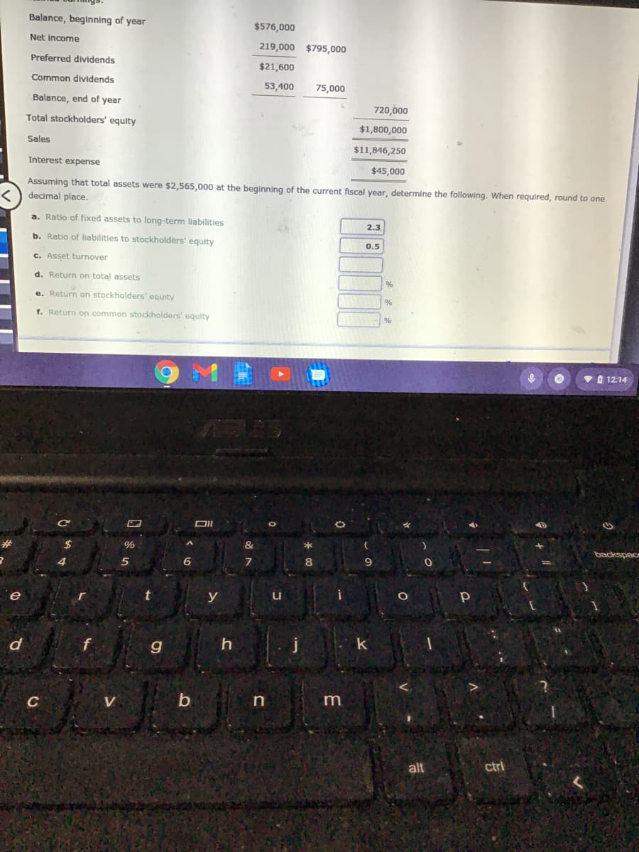 Balance, beginning of year
$576,000
Net income
219,000 $795,000
Preferred dividends
$21,600
Common dividends
53,400
75,000
Balance, end of year
720,000
Total stockholders' equity
$1,800,000
Sales
$11,846,250
Interest expense
$45,000
Assuming that total assets were $2,565,000 at the beginning of the current fiscal year, determine the following. When required, round to one
decimal place.
a. Ratio of fixed assets to long-term liabilities
2.3
b. Ratio of liabilities to stockholders' equity
0.5
c. Asset turnover
d. Return on total assets
e. Return on stockholders' equity
1. Return on common stockholders' equity
vO 12:14
DII
%24
%
*
backspac
6
8
e
y
d
k
C
V
in
alt
ctri
