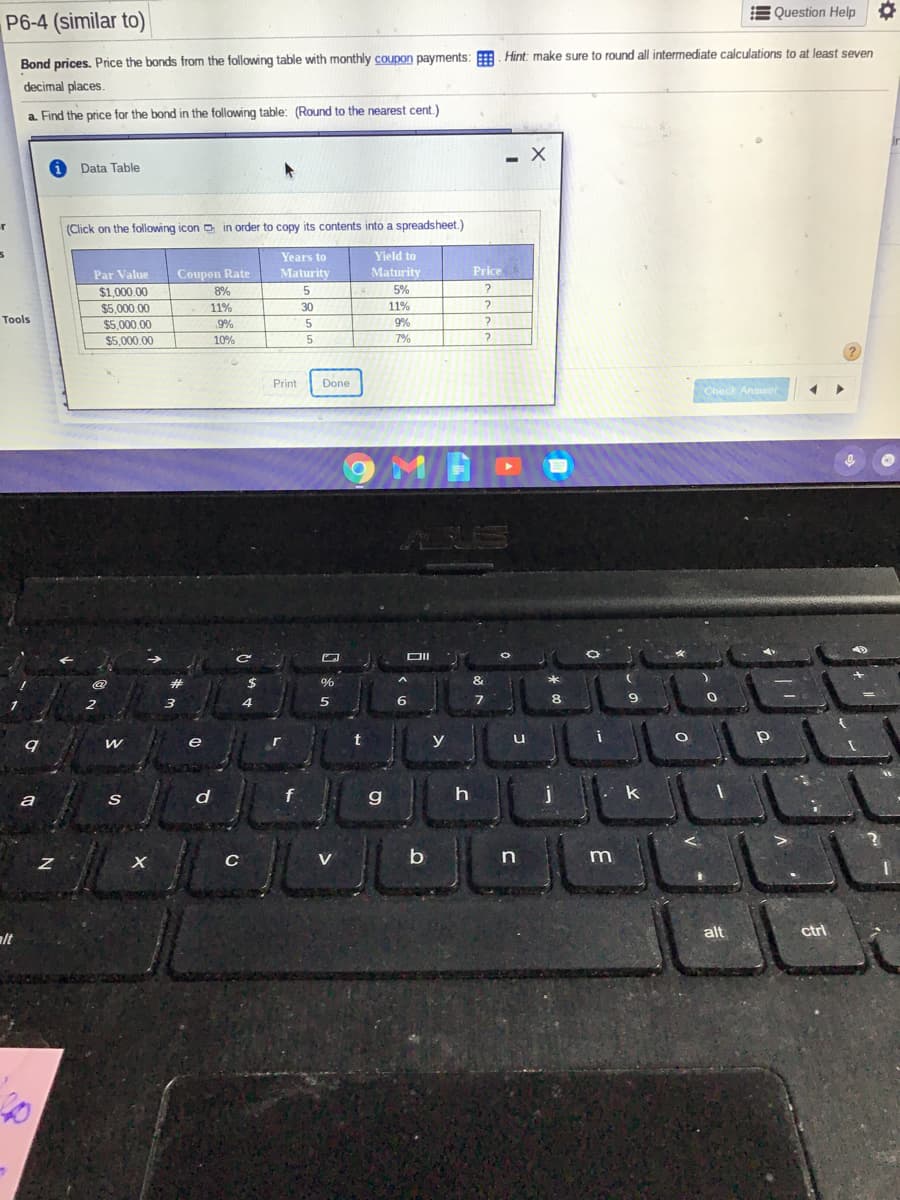 E Question Help
P6-4 (similar to)
Bond prices. Price the bonds from the following table with monthly coupon payments: . Hint: make sure to round all intermediate calculations to at least seven
decimal places.
a. Find the price for the bond in the following table: (Round to the nearest cent.)
- X
Data Table
(Click on the following icon D in order to copy its contents into a spreadsheet.)
Years to
Yield to
Price
Coupon Rate
8%
Maturity
Maturity
5%
Par Value
$1.000.00
$5,000.00
11%
30
11%
Tools
9%
9%
5.
5.
$5,000.00
$5,000.00
10%
7%
Print
Done
Check Answer
@
%
2
4
6
e
r
y
d
g
k
a
V
b
m
alt
ctrl
alt
