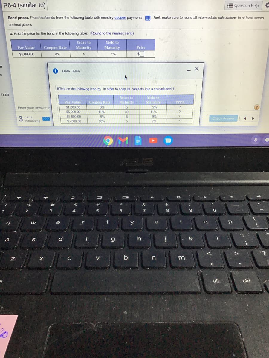 P6-4 (similar to)
E Question Help
Bond prices. Price the bonds from the following table with monthly coupon payments: . Hint: make sure to round all intermediate calculations to at least seven
decimal places
a. Find the price for the bond in the following table: (Round to the nearest cent.)
Years to
Yield to
Par Value
Coupon Rate
Maturity
Maturity
Price
$1,000.00
8%
5
5%
or
Data Table
(Click on the following icon o in order to copy its contents into a spreadsheet.)
Tools
Years to
Maturity
Yield to
Maturity
Par Value
Coupon Rate
Price
$1,000.00
$5,000.00
$5,000.00
$5,000.00
Enter your answer in
8%
5%
11%
30
11%
9%
9%
3 parts
remaining
Check Answer
10%
5
7%
DII
@
&
6.
8
e
r
y
a
d
f
g
k
V
b
n
m
It
alt
ctrl

