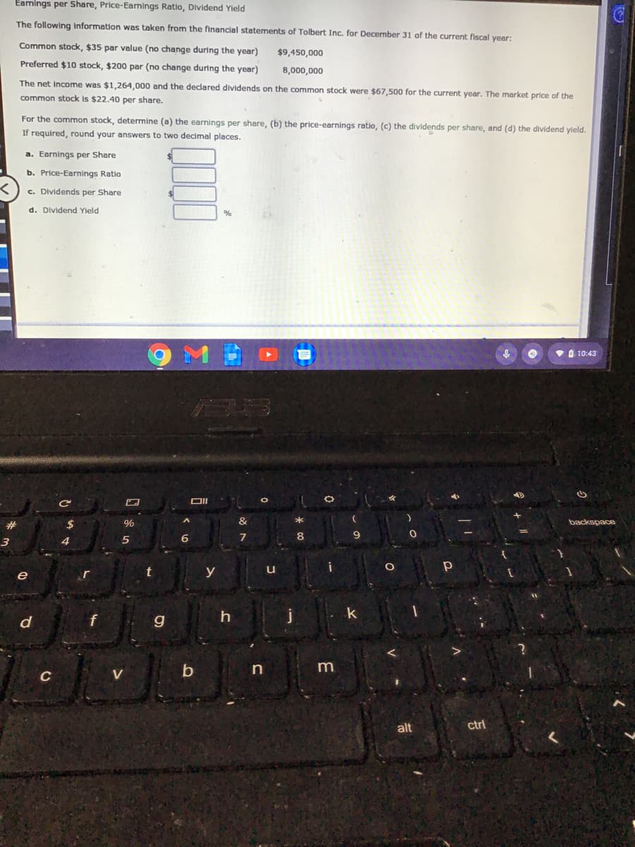 Eamings per Share, Price-Earnings Ratio, Dividend Yleld
The following information was taken from the financial statements of Tolbert Inc. for December 31 of the current fiscal year:
Common stock, $35 par value (no change during the year)
$9,450,000
Preferred $10 stock, $200 par (no change during the year)
8,000,000
The net income was $1,264,000 and the declared dividends on the common stock were $67,500 for the current year. The market price of the
common stock is $22.40 per share.
For the common stock, determine (a) the earnings per share, (b) the price-earnings ratio, (c) the dividends per share, and (d) the dividend yleld.
If required, round your answers to two decimal places.
a. Earnings per Share
b. Price-Earnings Ratio
c. Dividends per Share
d. Dividend Yield
V O 10:43
B5
#
%
&
*
backspace
6.
8
9
e
r
y
u
d
g
in
C
V
alt
ctrl
