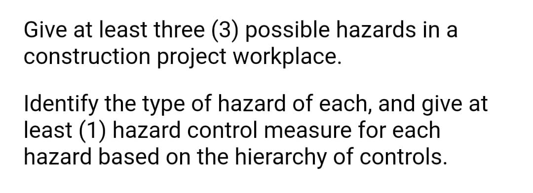 Give at least three (3) possible hazards in a
construction project workplace.
Identify the type of hazard of each, and give at
least (1) hazard control measure for each
hazard based on the hierarchy of controls.
