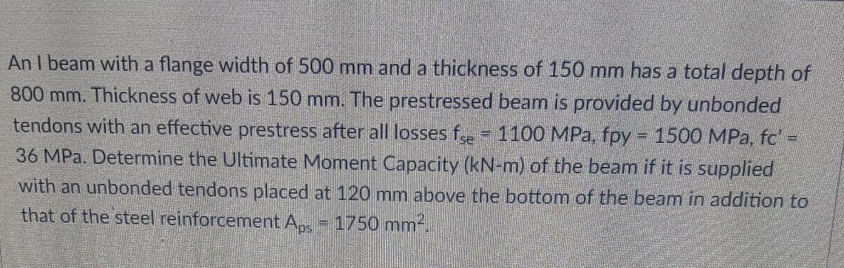 An I beam with a flange width of 500 mm and a thickness of 150 mm has a total depth of
800 mm. Thickness of web is 150 mm. The prestressed beam is provided by unbonded
tendons with an effective prestress after all losses fe 1100 MPa, fpy = 1500 MPa, fc' -
36 MPa. Determine the Ultimate Moment Capacity (kN-m) of the beam if it is supplied
with an unbonded tendons placed at 120 mnm above the bottom of the beam in addition to
that of the steel reinforcement A,, - 1750 mm-.
