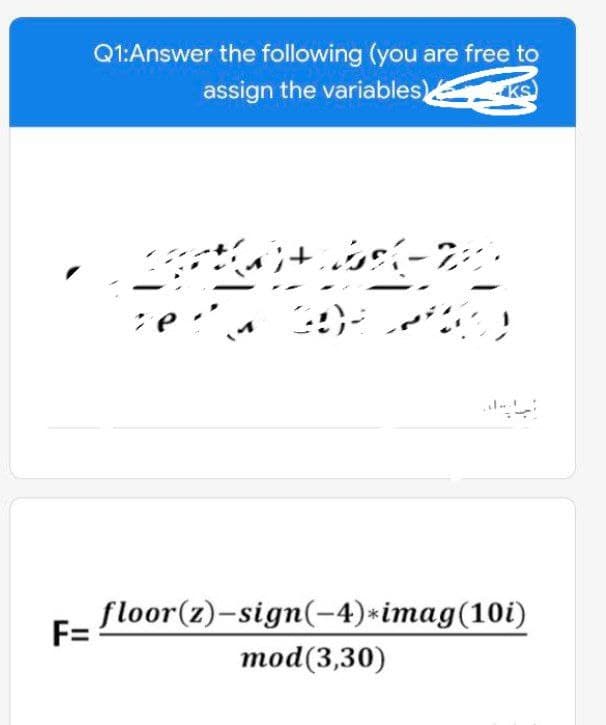 Q1:Answer the following (you are free to
assign the variables)
floor(z)-sign(-4)*imag(10i)
mod(3,30)
F=
