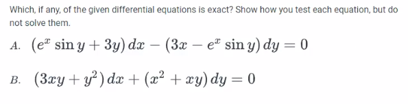 Which, if any, of the given differential equations is exact? Show how you test each equation, but do
not solve them.
A. (e sin y + 3y) dx − (3x – eª sin y) dy = 0
B. (3xy + y²) dx + (x² + xy) dy=0