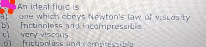 An ideal fluid is
a)
one which obeys Newton's law of viscosity
b)
frictionless and incompressible
very viscous
d)
frictionless and compressible
