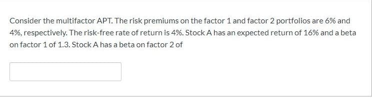 Consider the multifactor APT. The risk premiums on the factor 1 and factor 2 portfolios are 6% and
4%, respectively. The risk-free rate of return is 4%. Stock A has an expected return of 16% and a beta
on factor 1 of 1.3. Stock A has a beta on factor 2 of