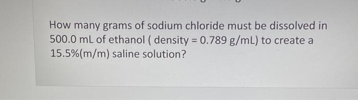 How many grams of sodium chloride must be dissolved in
500.0 mL of ethanol (density = 0.789 g/mL) to create a
15.5% (m/m) saline solution?