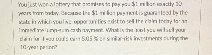 You just won a lottery that promises to pay you $1 million exactly 10
years from today. Because the $1 million payment is guaranteed by the
state in which you live, opportunities exist to sell the claim today for an
immediate lump-sum cash payment. What is the least you will sell your
claim for if you could earn 5.05 % on similar-risk investments during the
10-year period?