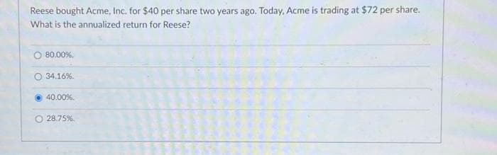 Reese bought Acme, Inc. for $40 per share two years ago. Today, Acme is trading at $72 per share.
What is the annualized return for Reese?
O 80.00%.
O 34.16%.
40.00%.
28.75%