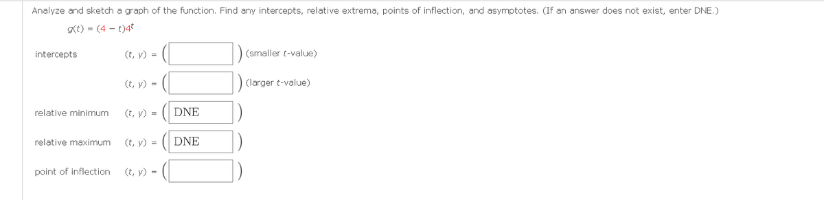 Analyze and sketch a graph of the function. Find any intercepts, relative extrema, points of inflection, and asymptotes. (If an answer does not exist, enter DNE.)
g(t) = (4 – t)4*
intercepts
(t, y) =
(smaller t-value)
(t, y) =
(larger t-value)
relative minimum
(t, y) =
DNE
relative maximum
(t, y) =
DNE
point of inflection
(t, y) =
