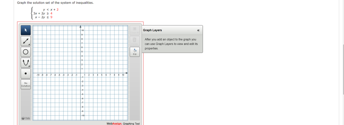 Graph the solution set of the system of inequalities.
y < x + 2
3x + 2y 2 4
x - 2y s 9
10
Graph Layers
Clear All
9
After you add an object to the graph you
can use Graph Layers to view and edit its
6
properties.
Fill
3
2
-10 -9
-8 -7 -6 -5
-4
-3 -2
-1
7
10
-1
-2
No
Solution
-3
-4
-5
-6
-7
-8
9
-10
O Help
WebAssign. Graphing Tool
