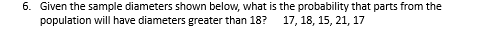 6. Given the sample diameters shown below, what is the probability that parts from the
population will have diameters greater than 18?
17, 18, 15, 21, 17
