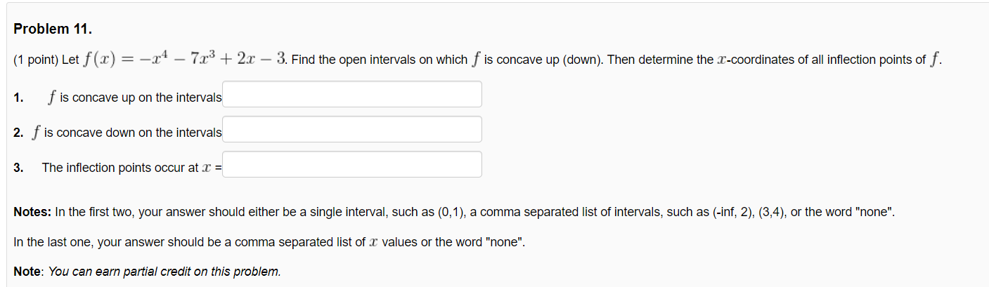 Problem 11.
(1 point) Let f(x) = -x – 7x³ + 2x – 3. Find the open intervals on which f is concave up (down). Then determine the x-coordinates of all inflection points of f.
1.
f is concave up on the intervals
2. f is concave down on the intervals
3.
The inflection points occur at x =
Notes: In the first two, your answer should either be a single interval, such as (0,1), a comma separated list of intervals, such as (-inf, 2), (3,4), or the word "none".
In the last one, your answer should be a comma separated list of x values or the word "none".
Note: You can earn partial credit on this problem.
