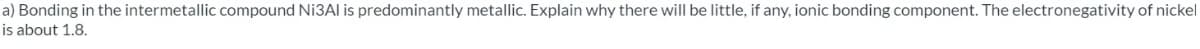 a) Bonding in the intermetallic compound Ni3Al is predominantly metallic. Explain why there will be little, if any, ionic bonding component. The electronegativity of nickel
is about 1.8.
