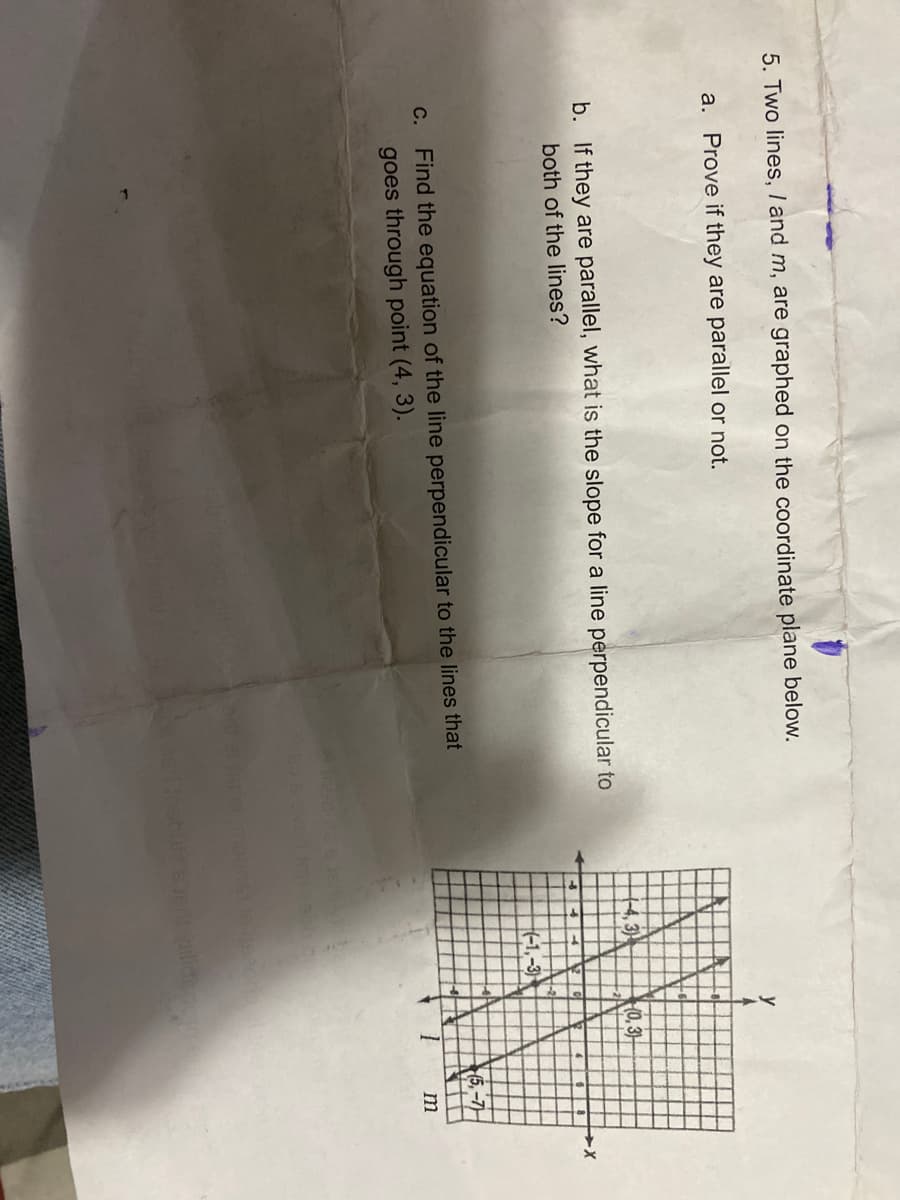 5. Two lines, I and m, are graphed on the coordinate plane below.
a. Prove if they are parallel or not.
b. If they are parallel, what is the slope for a line perpendicular to
both of the lines?
c. Find the equation of the line perpendicular to the lines that
goes through point (4, 3).
-4,3)
(0, 3)
40.
(5.-7)
m