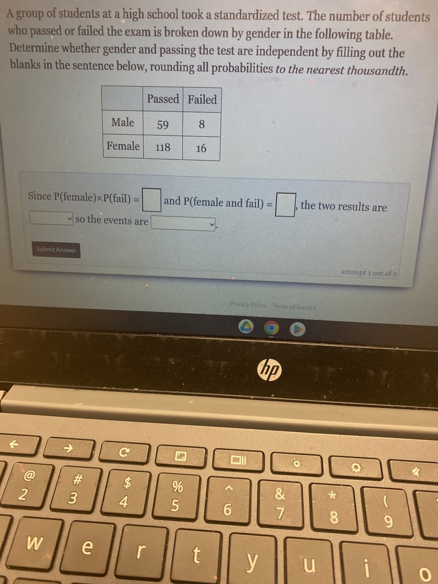 A group of students at a high school took a standardized test. The number of students
who passed or failed the exam is broken down by gender in the following table.
Determine whether gender and passing the test are independent by filling out the
blanks in the sentence below, rounding all probabilities to the nearest thousandth.
@
Since P(female)xP(fail) = and P(female and fail)
so the events are
2
Submit Answer
W
#3
Male
Female
e
C
$
Passed Failed
59 8
118 16
4
r
%
5
t
Oll
Privacy Policy Terms of Service
^
6
=
hp
y
the two results are
&
7
u
*
8
attempt 1 out of 2
i
9
K
C