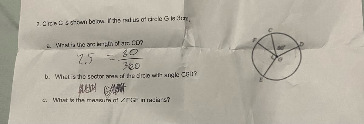 2. Circle G is shown below. If the radius of circle G is 3cm,
a. What is the arc length of arc CD?
80
2.5
50
360
b. What is the sector area of the circle with angle CGD?
BU GANT
c. What is the measure of ZEGF in radians?
E
80
G