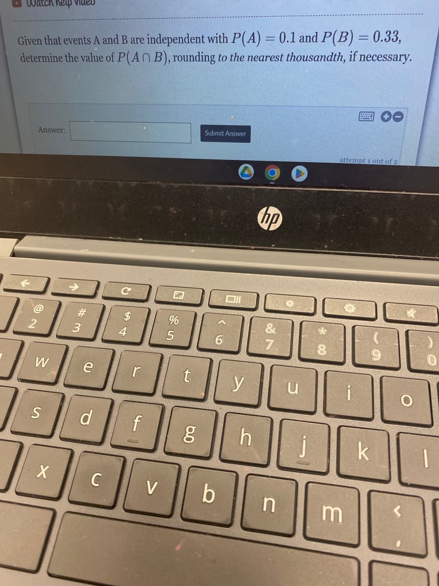 Watch help video
Given that events A and B are independent with P(A) = 0.1 and P(B) = 0.33,
determine the value of P(An B), rounding to the nearest thousandth, if necessary.
2
Answer:
W
S
X
#m
3
e
d
CA
$
4
C
C
r
f
V
%
5
Submit Answer
g
6
t y
Oll
b
h
hp
18
7
n
u
*
8
attempt 1 out of 2
m
+0
k
O
1