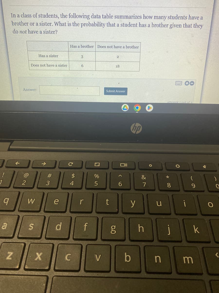 In a class of students, the following data table summarizes how many students have a
brother or a sister. What is the probability that a student has a brother given that they
do not have a sister?
a
@
DL
1
2
9
Z
Answer:
Does not have a sister
Has a sister
W
#3
X
e
S d
Has a brother Does not have a brother
C
$
4
C
3
6
f
%
5
t
2
18
Submit Answer
6.0
וום
^
6
y
V b
&
7
O
attempt 1 out of 2
n
*
8
h i
O
i
9
k
m
✓
)
0