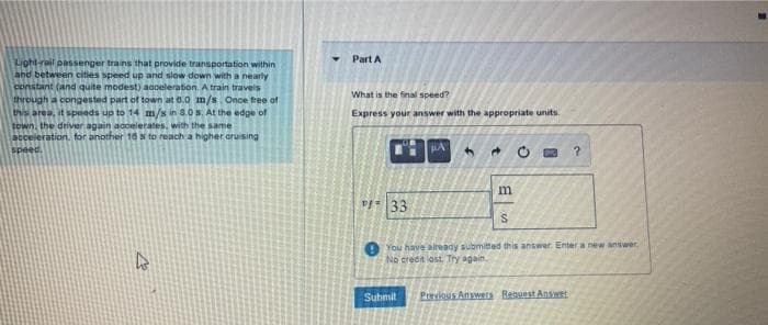 Part A
Light-reil passenger trains that provide transportation within
Snd between cities speed up and slow down with a nearly
constant (and quite modest) aooeleration A train travels
What is the final speed?
through a congested part of town at 0.0 m/s. Once free of
this area, it speeds up to 14 m/s in 8.0s. At the edge of
town, the driver again acoeierates, with the same
acceleration. for another 10 s to reach a higher oruising
Express your answer with the appropriate units.
speed.
You have altready submited this answer Enter a new answer
No credit lost Try again,
Suhmit
Previous Anywers Reguest Anwer
