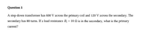 Question 5
A step-down transformer has 600 V across the primary coil and 120 V across the secondary. The
secondary has 80 turns. If a load resistance R = 10 (2 is in the secondary, what is the primary
current?
