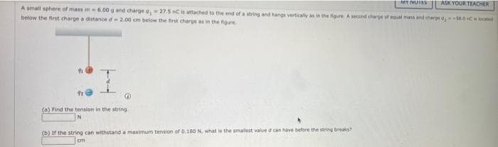 ASK YOUR TEACHER
A small sphere of mass m 6.00 g and charge , 27.5 nC is attached to the end of a string and hangs vertically as in the fgure. A second charge of equal mass and chargs -58.0 C s ocatd
MY NUIES
below the first charge a distance d2.00 cm below the first charge as in the figure.
(a) Find the tension in the string
(b) If the string can withstand a maximum tension of 0.18O N, what is the smallest value d can have before the string breaks?
cm
