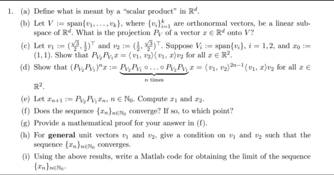 1. (a) Define what is meant by a “scalar product" in Rd.
(b) Let V := span{v1,. .., vk}, where {v;}_, are orthonormal vectors, be a linear sub-
space of Rd. What is the projection Py of a vector x € Rd onto V?
i=1
( )T and vz := (}, )T. Suppose V; := span{v;}, i = 1,2, and æo :=
(c) Let vi :=
(1, 1). Show that Pv,Pv,x = ( vi, v2)( v1, x)v2 for all x € R?.
(d) Show that (Pv,Pv, )"x := Pv,Pv, o...o Pv,Pv, r = {v1, v2)²n-1(v1, x)v2 for all æ €
n times
R².
(e) Let xn+1 :=
Pv, Pv, Tn, n e No. Compute x1 and x2.
(f) Does the sequence {xn},€N0 Converge? If so, to which point?
(g) Provide a mathematical proof for your answer in (f).
(h) For general unit vectors vị and v2, give a condition on vị and v2 such that the
sequence {xn}nƐNo Converges.
(i) Using the above results, write a Matlab code for obtaining the limit of the sequence
{xn}n€No•
