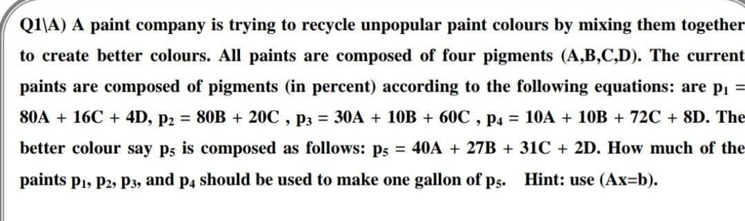 Q1\A) A paint company is trying to recycle unpopular paint colours by mixing them together
to create better colours. All paints are composed of four pigments (A,B,C,D). The current
paints are composed of pigments (in percent) according to the following equations: are p₁ =
80A + 16C + 4D, P2 = 80B + 20C, P3 = 30A + 10B + 60C, P4 = 10A + 10B + 72C + 8D. The
better colour say p; is composed as follows: p5 = 40A + 27B + 31C + 2D. How much of the
paints P₁, P2, P3, and p4 should be used to make one gallon of p5. Hint: use (Ax=b).