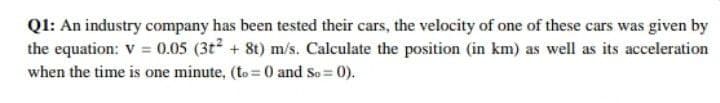 Q1: An industry company has been tested their cars, the velocity of one of these cars was given by
the equation: V = 0.05 (3t² + 8t) m/s. Calculate the position (in km) as well as its acceleration
when the time is one minute, (to= 0 and So = 0).