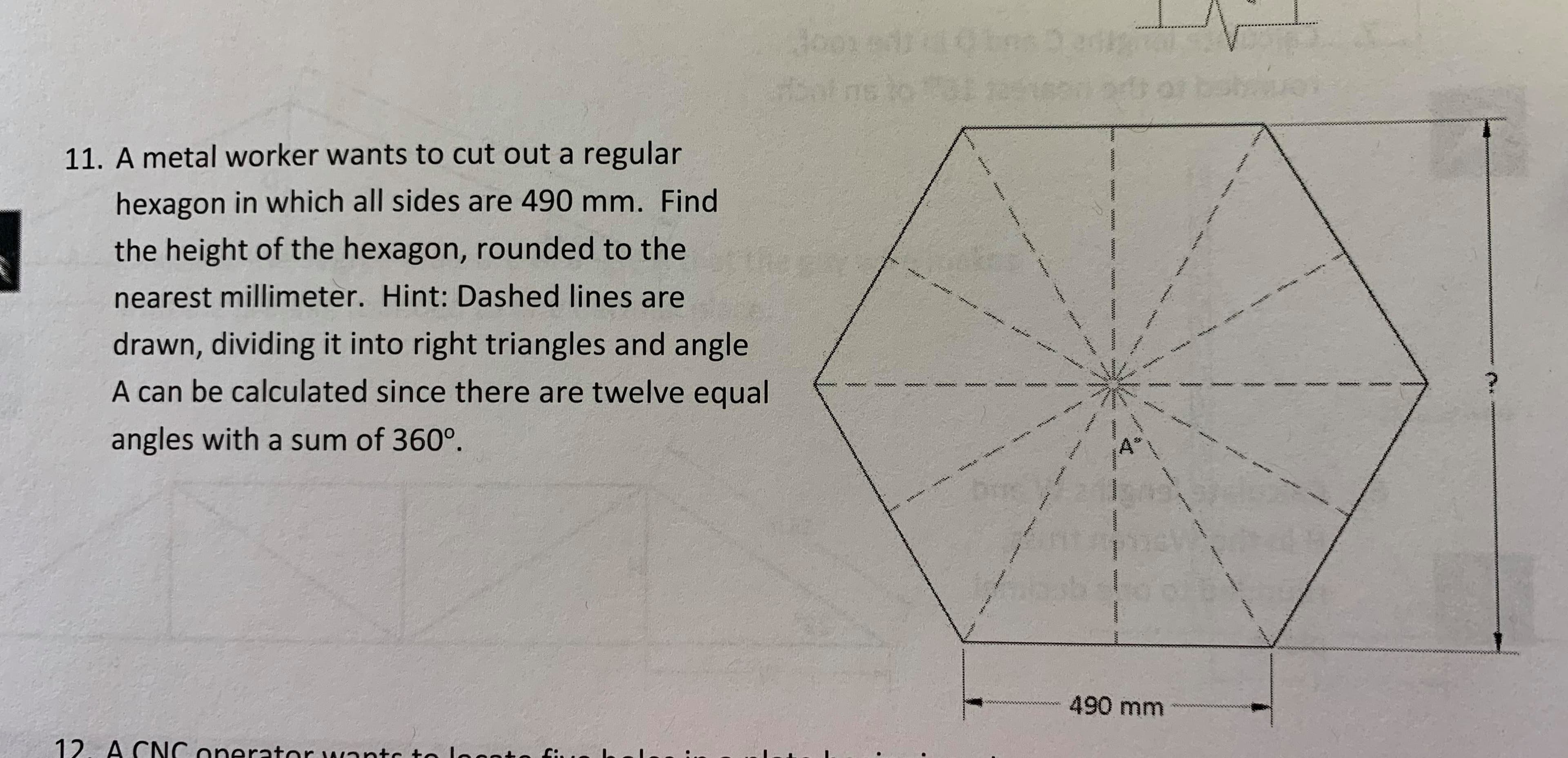 tns Der
2a
Joon
sot ns to
11. A metal worker wants to cut out a regular
hexagon in which all sides are 490 mm. Find
the height of the hexagon, rounded to the
nearest millimeter. Hint: Dashed lines are
r a
drawn, dividing it into right triangles and angle
A can be calculated since there are twelve equal
స
.
angles with a sum of 360°.
gr
490 mm
12. A CNC onerator wantc to looot
th
ి
শ
wwww
wwwww w
wwww
www
www.
www
