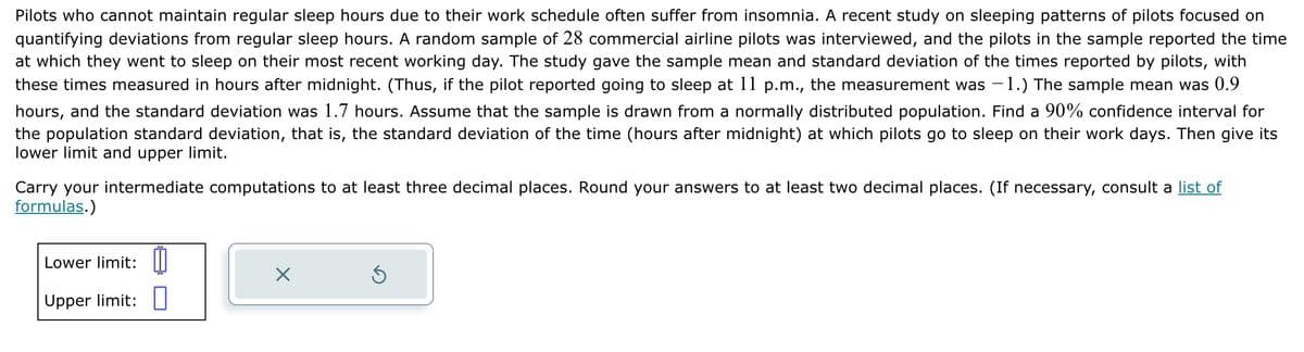 Pilots who cannot maintain regular sleep hours due to their work schedule often suffer from insomnia. A recent study on sleeping patterns of pilots focused on
quantifying deviations from regular sleep hours. A random sample of 28 commercial airline pilots was interviewed, and the pilots in the sample reported the time
at which they went to sleep on their most recent working day. The study gave the sample mean and standard deviation of the times reported by pilots, with
these times measured in hours after midnight. (Thus, if the pilot reported going to sleep at 11 p.m., the measurement was −1.) The sample mean was 0.9
hours, and the standard deviation was 1.7 hours. Assume that the sample is drawn from a normally distributed population. Find a 90% confidence interval for
the population standard deviation, that is, the standard deviation of the time (hours after midnight) at which pilots go to sleep on their work days. Then give its
lower limit and upper limit.
Carry your intermediate computations to at least three decimal places. Round your answers to at least two decimal places. (If necessary, consult a list of
formulas.)
Lower limit:
Upper limit: