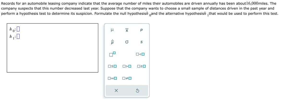 Records for an automobile leasing company indicate that the average number of miles their automobiles are driven annually has been about 16,000miles. The
company suspects that this number decreased last year. Suppose that the company wants to choose a small sample of distances driven in the past year and
perform a hypothesis test to determine its suspicion. Formulate the null hypothesish and the alternative hypothesish that would be used to perform this test.
ho: 0
μ
ô
OSO
ロ=ロ
X
X
O S
O<O
☐#0
O<O
5