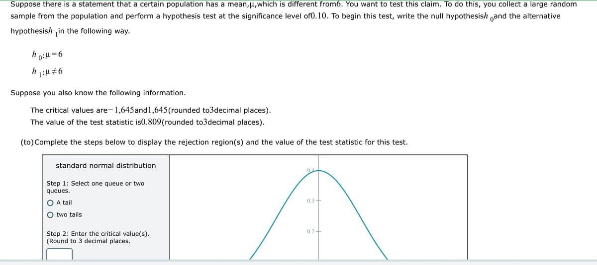 Suppose there is a statement that a certain population has a mean,μ, which is different from6. You want to test this claim. To do this, you collect a large random
sample from the population and perform a hypothesis test at the significance level of0.10. To begin this test, write the null hypothesish and the alternative
hypothesish in the following way.
ho:μ=6
h ₁:μ‡6
Suppose you also know the following information.
The critical values are-
-1,645and1,645 (rounded to3decimal places).
The value of the test statistic is0.809(rounded to3decimal places).
(to) Complete the steps below to display the rejection region(s) and the value of the test statistic for this test.
standard normal distribution
Step 1: Select one queue or two
queues.
A tail
two tails
Step 2: Enter the critical value(s).
(Round to 3 decimal places.
04
0.3
0.2+