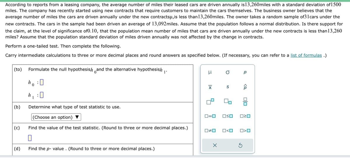 According to reports from a leasing company, the average number of miles their leased cars are driven annually is13,260miles with a standard deviation of 1500
miles. The company has recently started using new contracts that require customers to maintain the cars themselves. The business owner believes that the
average number of miles the cars are driven annually under the new contractsu,is less than 13,260miles. The owner takes a random sample of31cars under the
new contracts. The cars in the sample had been driven an average of 13,092 miles. Assume that the population follows a normal distribution. Is there support for
the claim, at the level of significance of0.10, that the population mean number of miles that cars are driven annually under the new contracts is less than13,260
miles? Assume that the population standard deviation of miles driven annually was not affected by the change in contracts.
Perform a one-tailed test. Then complete the following.
Carry intermediate calculations to three or more decimal places and round answers as specified below. (If necessary, you can refer to a list of formulas .)
(to) Formulate the null hypothesish and the alternative hypothesish
(b)
(c)
(d)
h
0
h₁
:
0
Determine what type of test statistic to use.
(Choose an option)
Find the value of the test statistic. (Round to three or more decimal places.)
0
Find the p-value. (Round to three or more decimal places.)
3
μ
XI
О р
S
0=0 OSO
X
0#0 0<0
d>
Ś
0|0
☐☐