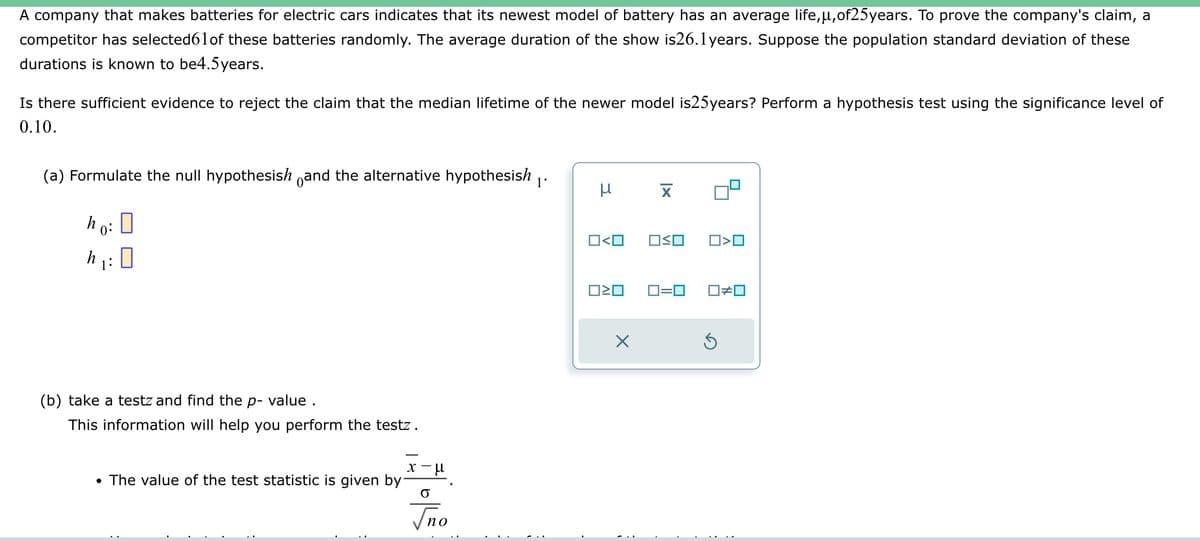 A company that makes batteries for electric cars indicates that its newest model of battery has an average life,µ,of25years. To prove the company's claim, a
competitor has selected61of these batteries randomly. The average duration of the show is26.1years. Suppose the population standard deviation of these
durations is known to be4.5 years.
Is there sufficient evidence to reject the claim that the median lifetime of the newer model is25years? Perform a hypothesis test using the significance level of
0.10.
(a) Formulate the null hypothesish and the alternative hypothesish 1'
ho:
h₁:0
1:
(b) take a testz and find the p-value.
This information will help you perform the testz.
• The value of the test statistic is given by
#112²
no
μ
O<O
ロミロ
X
X
□≤o
O<O
0=0 ☐#0